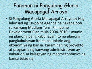 Panahon ni Pangulong Gloria
        Macapagal Arroyo
• Si Pangulong Gloria Macapagal-Arroyo ay Nag
  lulunsad ng 10-point Agenda na nakapaloob
  sa kanyang Medium Term Philippine
  Development Plan mula 2004-2010. Layunin
  ng planong pang kabuhayan ito na planong
  pangkabuhayan ito na pa unlarin ang
  ekonomiya ng bansa. Karamihan ng proyekto
  at programa ng kanyang administrasyon ay
  nakatuon sa kalagayan ng macroeconomics ng
  bansa tulad ng:
 