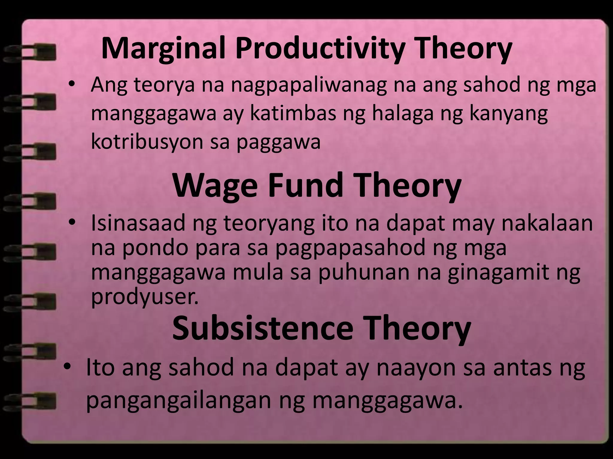 Marginal Productivity Theory
• Ang teorya na nagpapaliwanag na ang sahod ng mga
  manggagawa ay katimbas ng halaga ng kanyang
  kotribusyon sa paggawa

         Wage Fund Theory
• Isinasaad ng teoryang ito na dapat may nakalaan
  na pondo para sa pagpapasahod ng mga
  manggagawa mula sa puhunan na ginagamit ng
  prodyuser.
         Subsistence Theory
• Ito ang sahod na dapat ay naayon sa antas ng
  pangangailangan ng manggagawa.
 