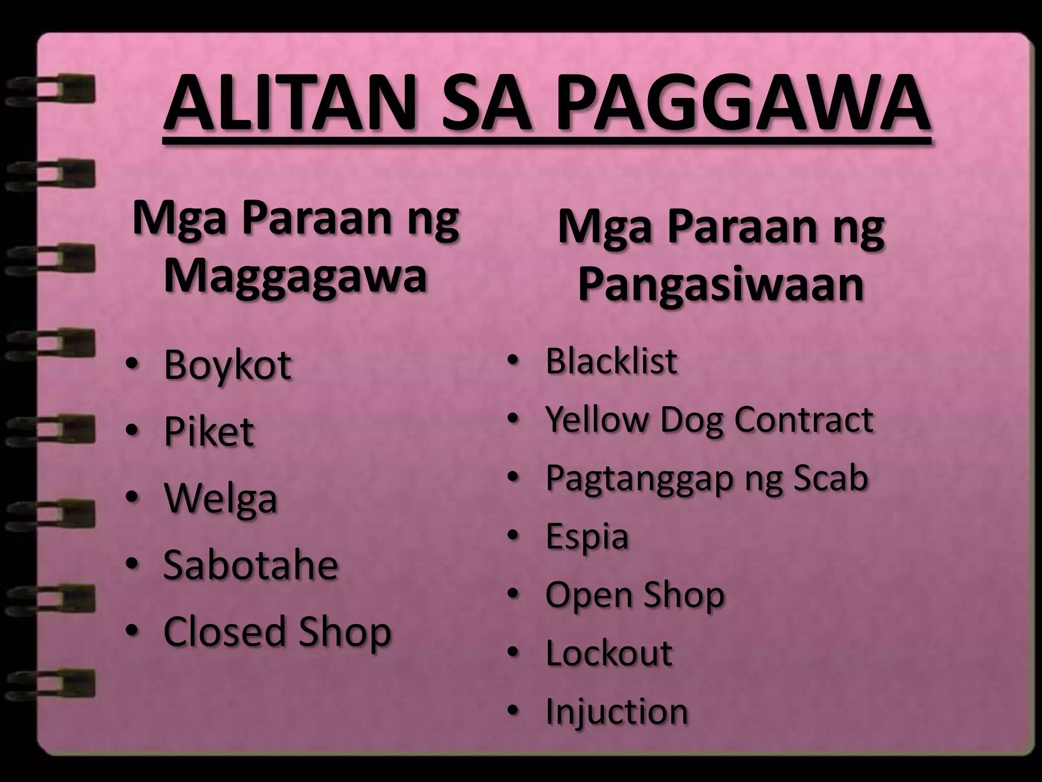 ALITAN SA PAGGAWA
Mga Paraan ng         Mga Paraan ng
 Maggagawa            Pangasiwaan
•   Boykot        •   Blacklist
•   Piket         •   Yellow Dog Contract
                  •   Pagtanggap ng Scab
•   Welga
                  •   Espia
•   Sabotahe
                  •   Open Shop
•   Closed Shop   •   Lockout
                  •   Injuction
 
