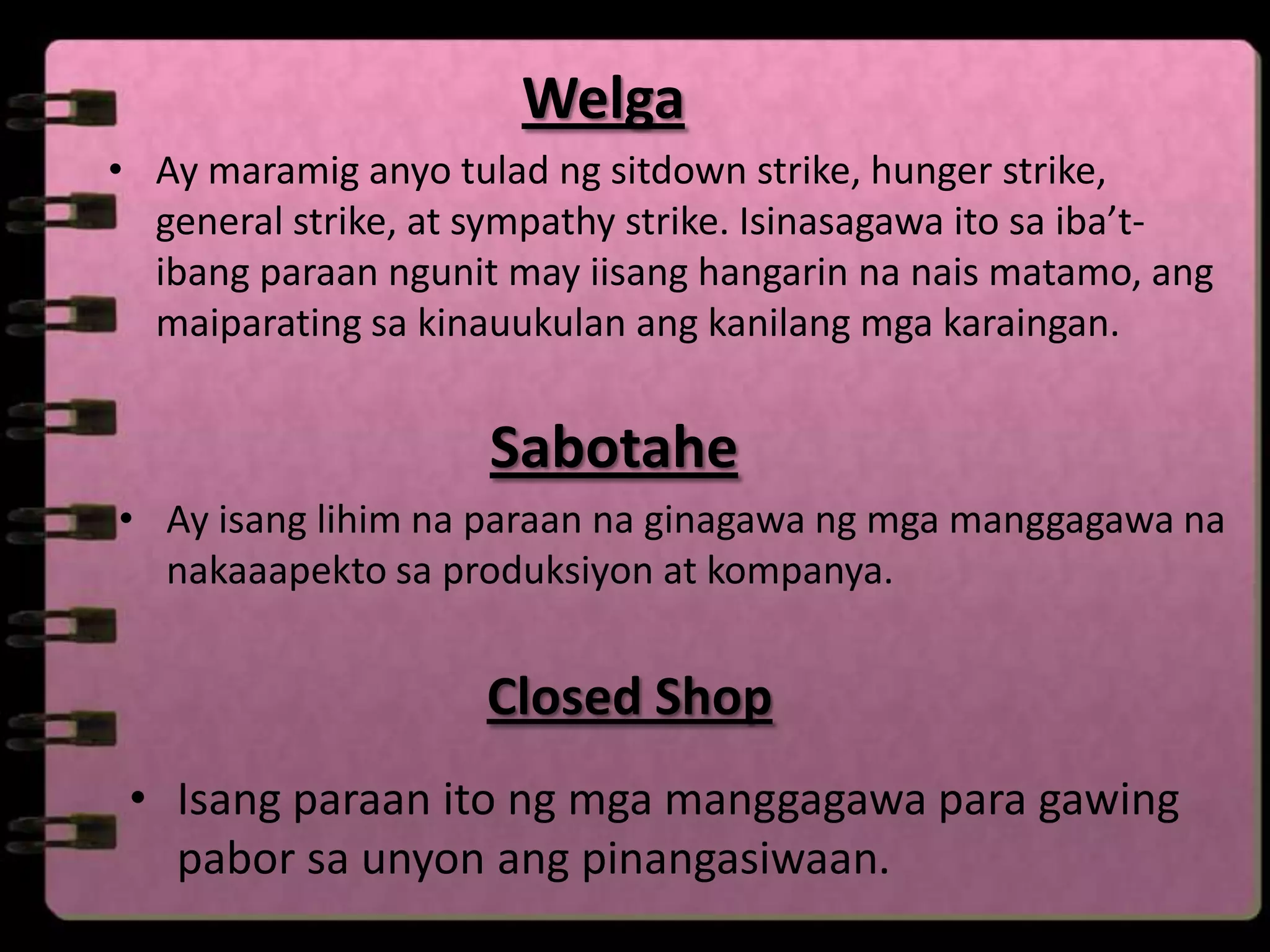 Welga
• Ay maramig anyo tulad ng sitdown strike, hunger strike,
  general strike, at sympathy strike. Isinasagawa ito sa iba’t-
  ibang paraan ngunit may iisang hangarin na nais matamo, ang
  maiparating sa kinauukulan ang kanilang mga karaingan.


                     Sabotahe
• Ay isang lihim na paraan na ginagawa ng mga manggagawa na
  nakaaapekto sa produksiyon at kompanya.


                     Closed Shop
 • Isang paraan ito ng mga manggagawa para gawing
   pabor sa unyon ang pinangasiwaan.
 