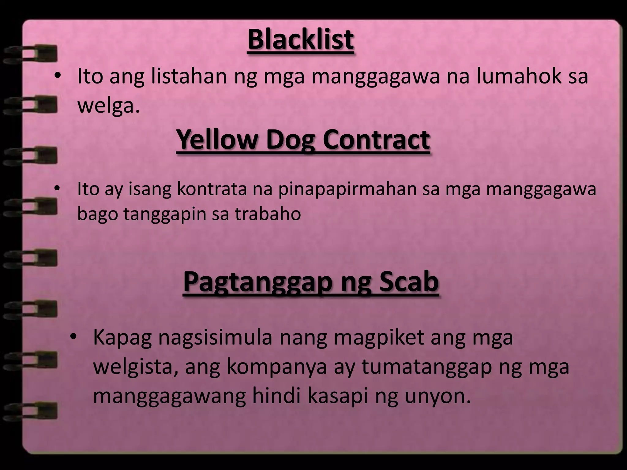Blacklist
• Ito ang listahan ng mga manggagawa na lumahok sa
  welga.
             Yellow Dog Contract
• Ito ay isang kontrata na pinapapirmahan sa mga manggagawa
  bago tanggapin sa trabaho


              Pagtanggap ng Scab
 • Kapag nagsisimula nang magpiket ang mga
   welgista, ang kompanya ay tumatanggap ng mga
   manggagawang hindi kasapi ng unyon.
 