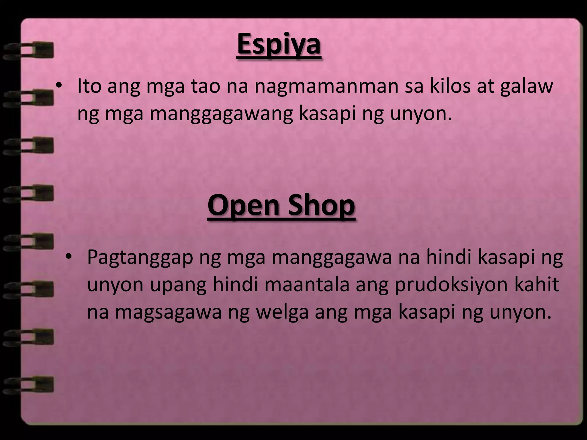 Espiya
• Ito ang mga tao na nagmamanman sa kilos at galaw
  ng mga manggagawang kasapi ng unyon.



               Open Shop
• Pagtanggap ng mga manggagawa na hindi kasapi ng
  unyon upang hindi maantala ang prudoksiyon kahit
  na magsagawa ng welga ang mga kasapi ng unyon.
 