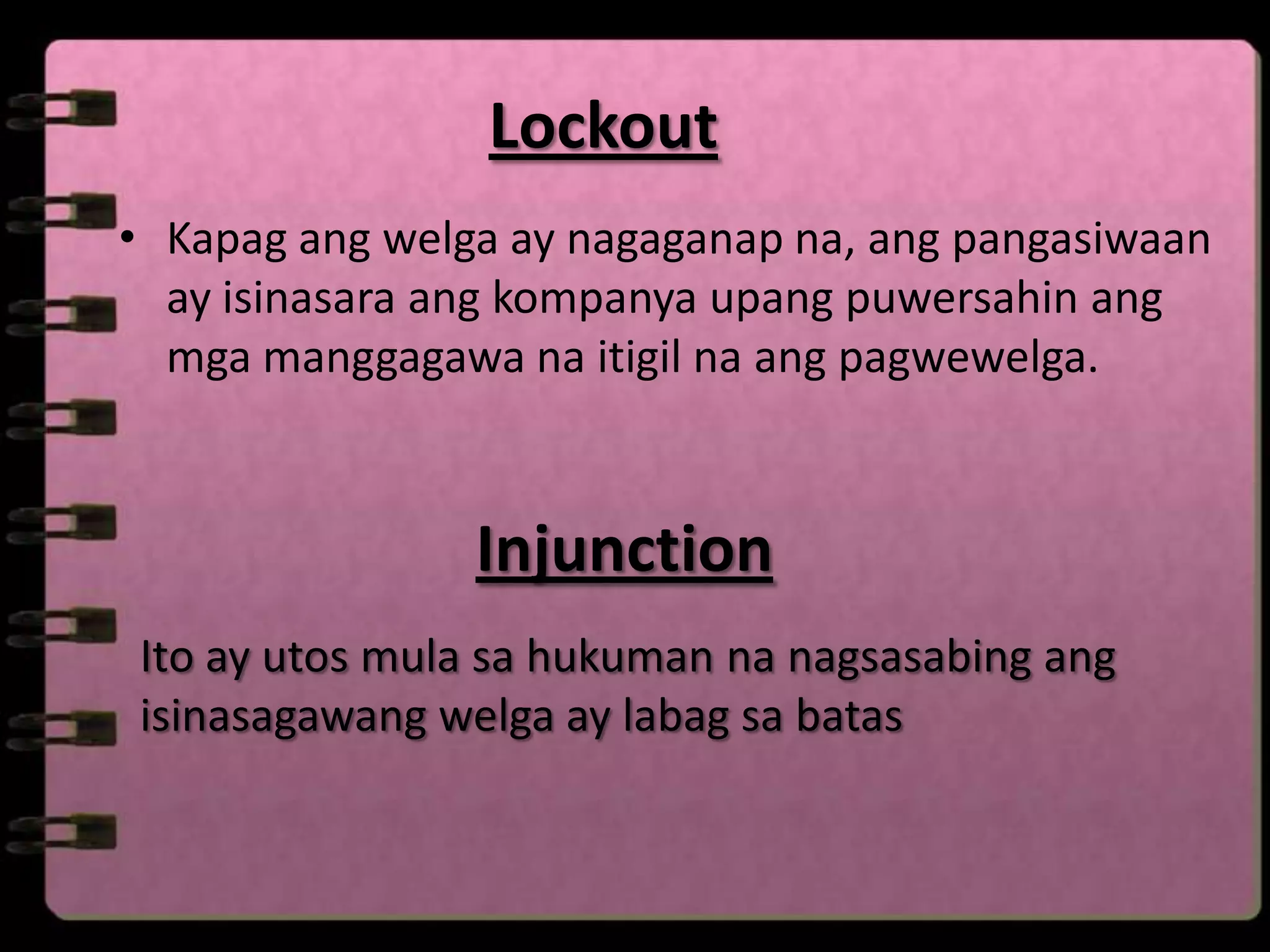Lockout
• Kapag ang welga ay nagaganap na, ang pangasiwaan
  ay isinasara ang kompanya upang puwersahin ang
  mga manggagawa na itigil na ang pagwewelga.



                Injunction
Ito ay utos mula sa hukuman na nagsasabing ang
isinasagawang welga ay labag sa batas
 