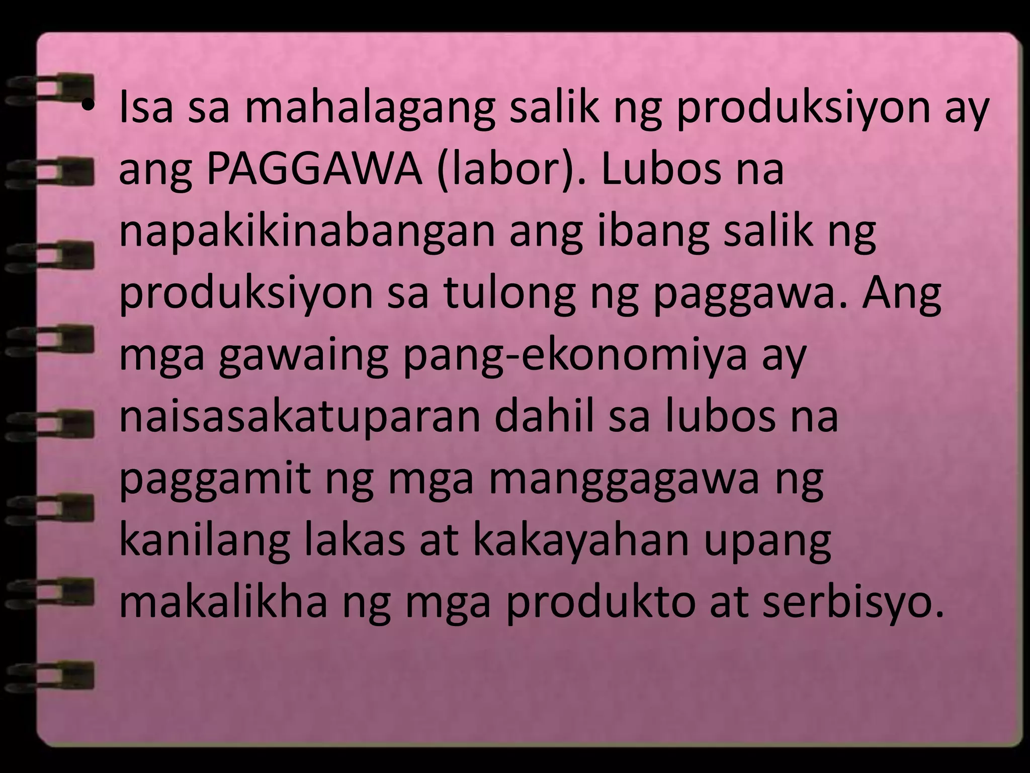 • Isa sa mahalagang salik ng produksiyon ay
  ang PAGGAWA (labor). Lubos na
  napakikinabangan ang ibang salik ng
  produksiyon sa tulong ng paggawa. Ang
  mga gawaing pang-ekonomiya ay
  naisasakatuparan dahil sa lubos na
  paggamit ng mga manggagawa ng
  kanilang lakas at kakayahan upang
  makalikha ng mga produkto at serbisyo.
 