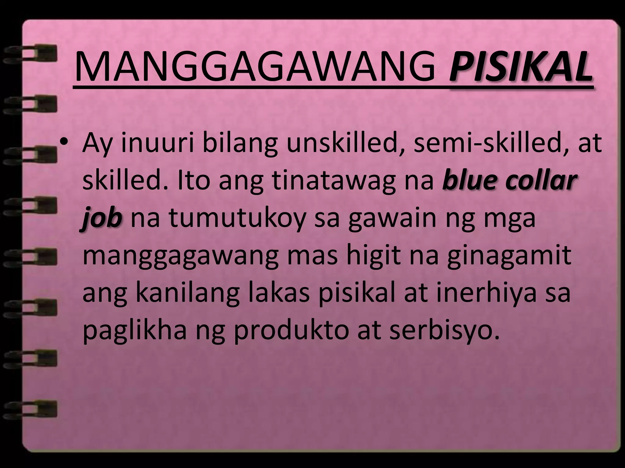 MANGGAGAWANG PISIKAL
• Ay inuuri bilang unskilled, semi-skilled, at
  skilled. Ito ang tinatawag na blue collar
  job na tumutukoy sa gawain ng mga
  manggagawang mas higit na ginagamit
  ang kanilang lakas pisikal at inerhiya sa
  paglikha ng produkto at serbisyo.
 