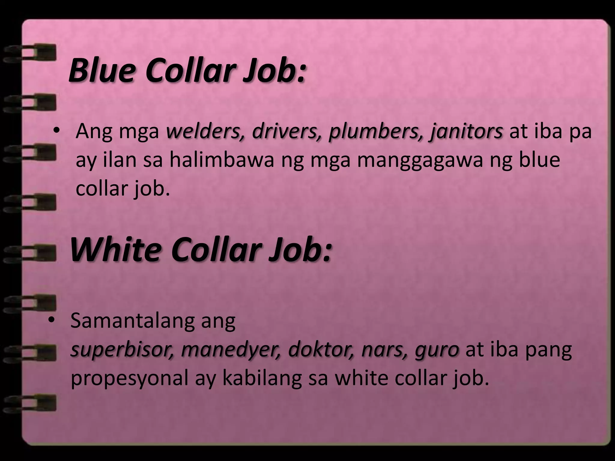 Blue Collar Job:
• Ang mga welders, drivers, plumbers, janitors at iba pa
  ay ilan sa halimbawa ng mga manggagawa ng blue
  collar job.

  White Collar Job:
• Samantalang ang
  superbisor, manedyer, doktor, nars, guro at iba pang
  propesyonal ay kabilang sa white collar job.
 