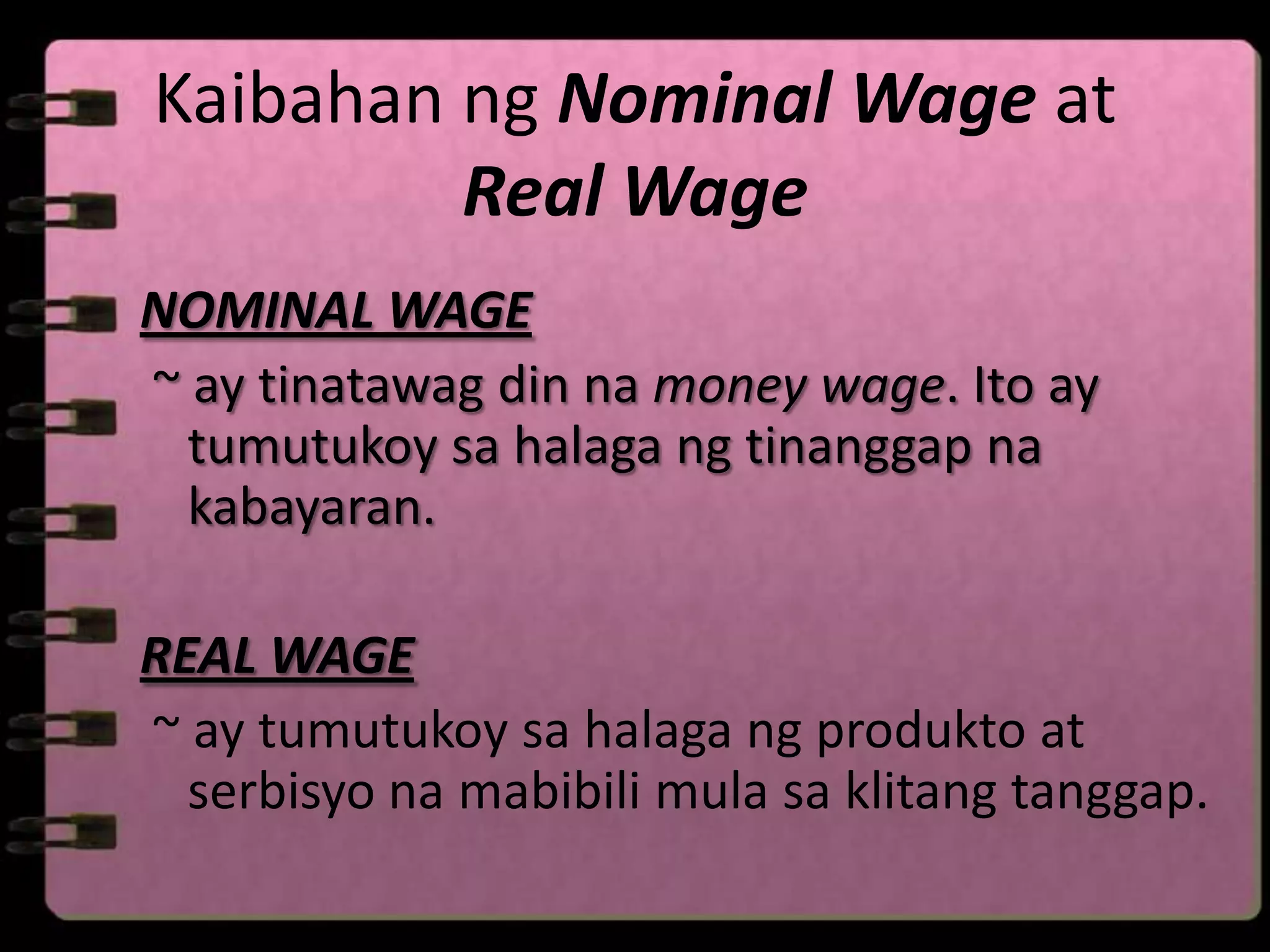 Kaibahan ng Nominal Wage at
         Real Wage
NOMINAL WAGE
~ ay tinatawag din na money wage. Ito ay
  tumutukoy sa halaga ng tinanggap na
  kabayaran.

REAL WAGE
~ ay tumutukoy sa halaga ng produkto at
  serbisyo na mabibili mula sa klitang tanggap.
 