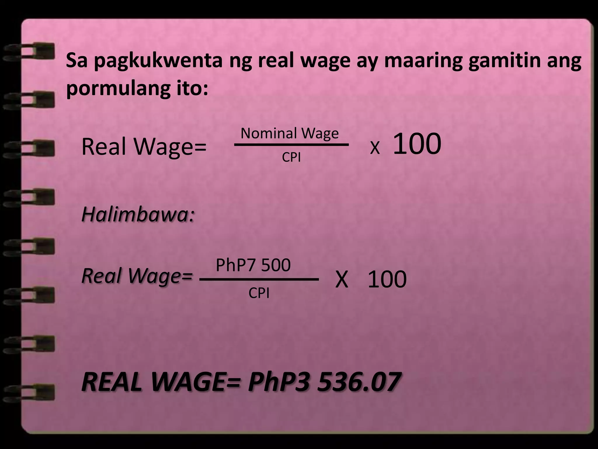 Sa pagkukwenta ng real wage ay maaring gamitin ang
pormulang ito:
                Nominal Wage
 Real Wage=            CPI
                               X   100

 Halimbawa:

              PhP7 500
 Real Wage=                  X 100
                 CPI




 REAL WAGE= PhP3 536.07
 