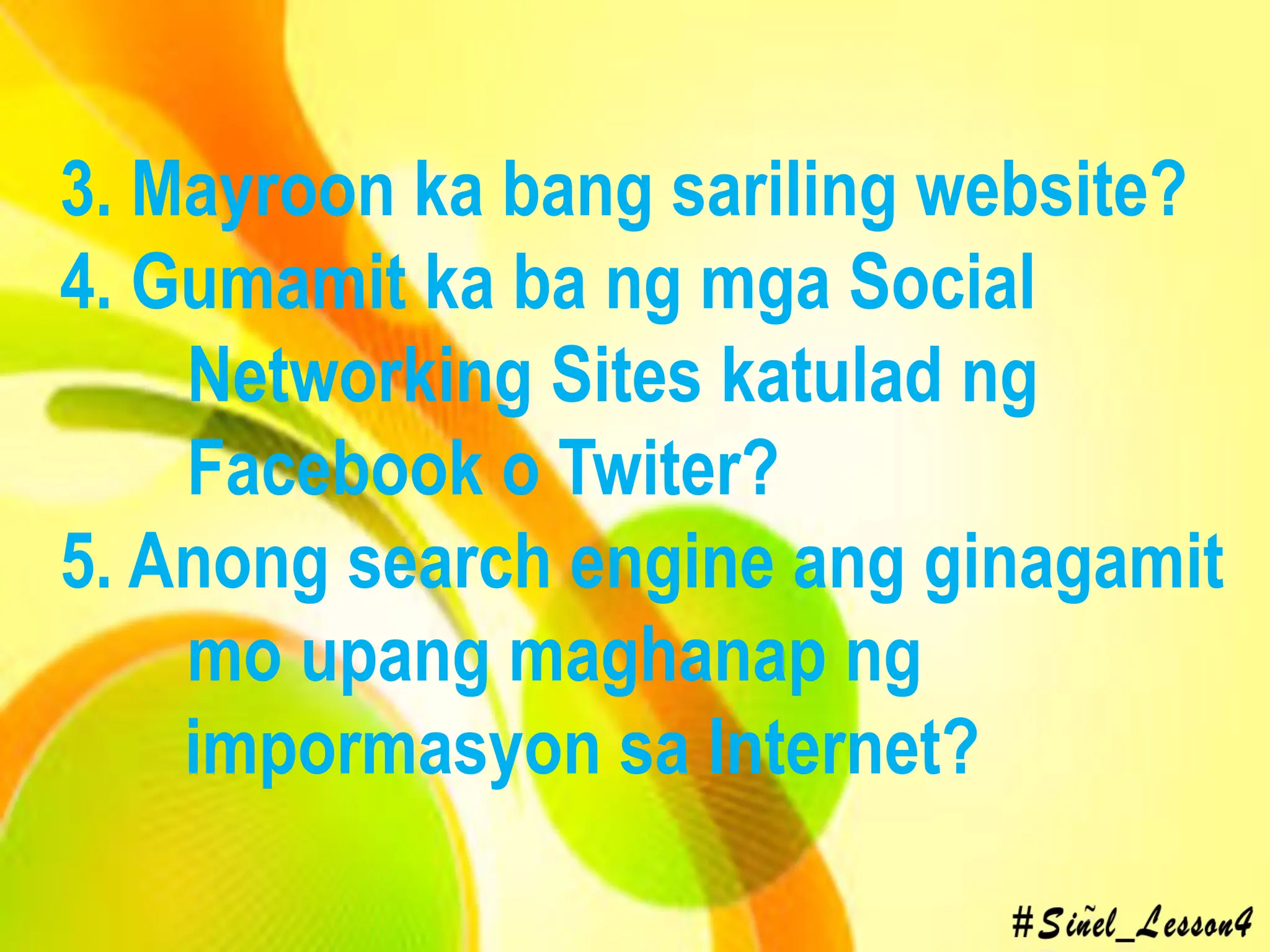 3. Mayroon ka bang sariling website?
4. Gumamit ka ba ng mga Social
Networking Sites katulad ng
Facebook o Twiter?
5. Anong search engine ang ginagamit
mo upang maghanap ng
impormasyon sa Internet?
 