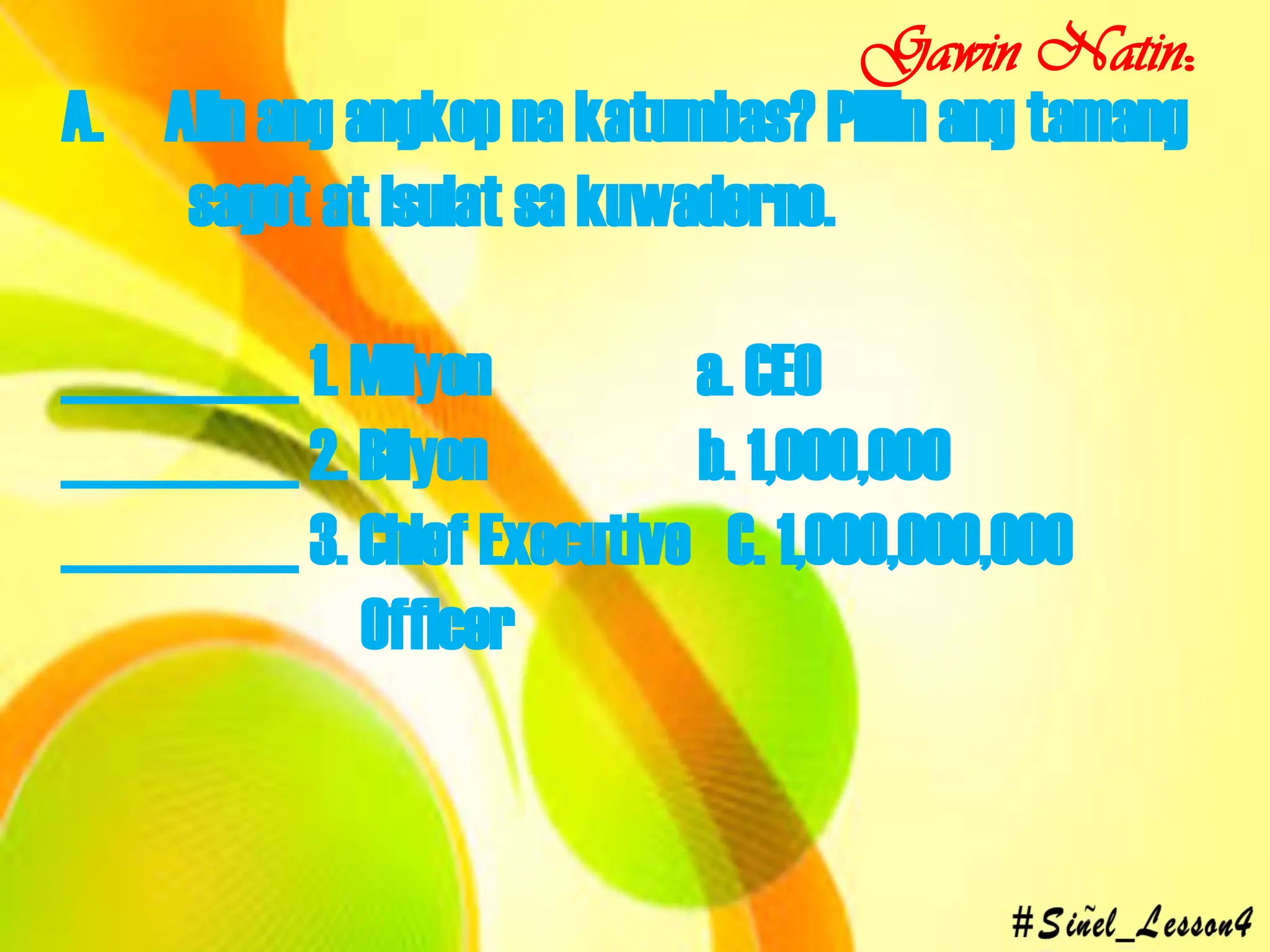 A. Alin ang angkop na katumbas? Piliin ang tamang
sagot at isulat sa kuwaderno.
_________ 1. Milyon a. CEO
_________ 2. Bilyon b. 1,000,000
_________ 3. Chief Executive C. 1,000,000,000
Officer
Gawin Natin:
 