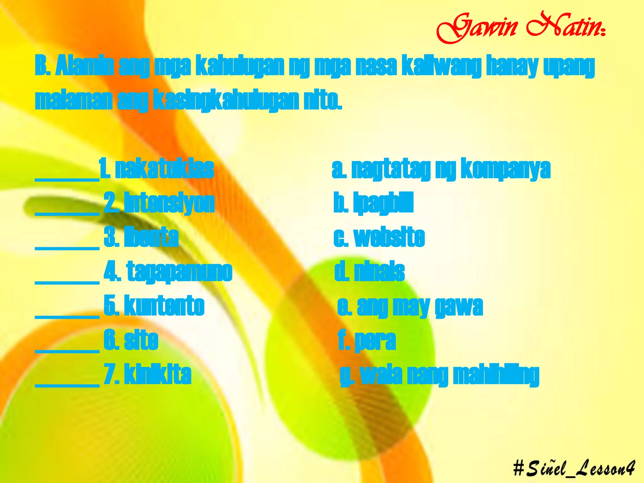 B. Alamin ang mga kahulugan ng mga nasa kaliwang hanay upang
malaman ang kasingkahulugan nito.
______1. nakatuklas a. nagtatag ng kompanya
______ 2. intensiyon b. ipagbili
______ 3. ibenta c. website
______ 4. tagapamuno d. ninais
______ 5. kuntento e. ang may gawa
______ 6. site f. pera
______ 7. kinikita g. wala nang mahihiling
Gawin Natin:
 
