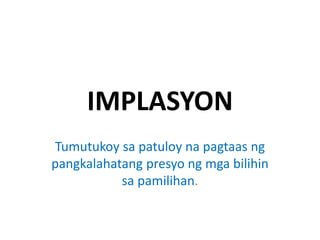 IMPLASYON
Tumutukoy sa patuloy na pagtaas ng
pangkalahatang presyo ng mga bilihin
sa pamilihan.
 