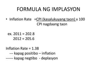 FORMULA NG IMPLASYON
• Inflation Rate =CPI (kasalukuyang taon) x 100
CPI nagdaang taon
ex. 2011 = 202.8
2012 = 205.6
Inflation Rate = 1.38
--- kapag positibo – inflation
------ kapag negtibo - deplasyon
 