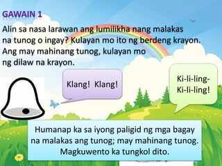 Alin sa nasa larawan ang lumilikha nang malakas
na tunog o ingay? Kulayan mo ito ng berdeng krayon.
Ang may mahinang tunog, kulayan mo
ng dilaw na krayon.
Klang! Klang!
Ki-li-ling-
Ki-li-ling!
Humanap ka sa iyong paligid ng mga bagay
na malakas ang tunog; may mahinang tunog.
Magkuwento ka tungkol dito.
 