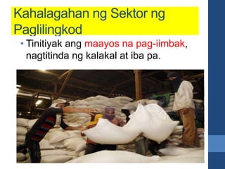 Kahalagahan ng Sektor ng
Paglilingkod
• Tinitiyak na makakarating sa mga
mamimili ang mga produkto mula
sa mga sakahan o pagawaan.
• Tinitiyak ang maayos na pag-iimbak,
nagtitinda ng kalakal at iba pa.
 