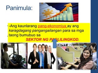 Panimula:
• Sa EKONOMIYA ng isang bansa, hindi
lamang mga produkto tulad ng mga
• damit, kasangkapan, gamot, at pagkain
-Ang kaunlarang pang-ekonomiya ay ang
karagdagang pangangailangan para sa mga
taong bumubuo sa
SEKTOR NG PAGLILINGKOD.
 