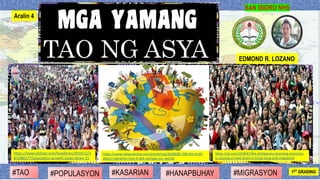 SAN ISIDRO NHS
TAO NG ASYA EDMOND R. LOZANO
#HANAPBUHAY#KASARIAN#POPULASYON#TAO 1ST GRADING#MIGRASYON
Aralin 4
https://www.newscientist.com/article/mg23030680-700-the-truth-
about-migration-how-it-will-reshape-our-world/
https://qz.com/253047/the-philippines-booming-economy-
is-causing-a-maid-drain-in-hong-kong-and-singapore/
https://www.philstar.com/headlines/2019/12/2
8/1980277/population-growth-slows-down-15
 