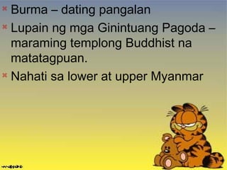 
Burma – dating pangalan

Lupain ng mga Ginintuang Pagoda –
maraming templong Buddhist na
matatagpuan.

Nahati sa lower at upper Myanmar
 