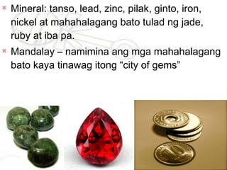 
Mineral: tanso, lead, zinc, pilak, ginto, iron,
nickel at mahahalagang bato tulad ng jade,
ruby at iba pa.

Mandalay – namimina ang mga mahahalagang
bato kaya tinawag itong “city of gems”
 