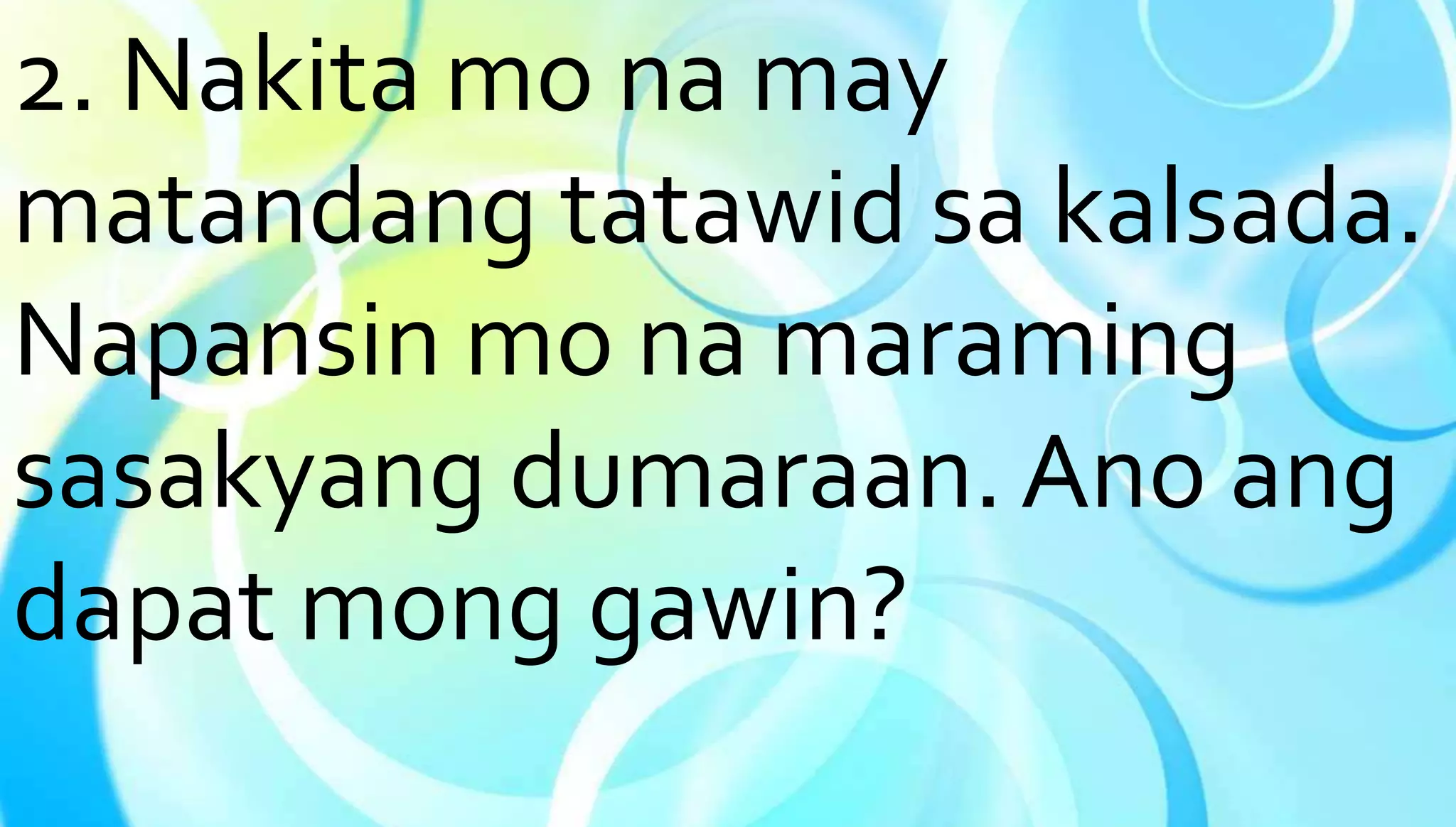 2. Nakita mo na may 
matandang tatawid sa kalsada. 
Napansin mo na maraming 
sasakyang dumaraan. Ano ang 
dapat mong gawin? 
 