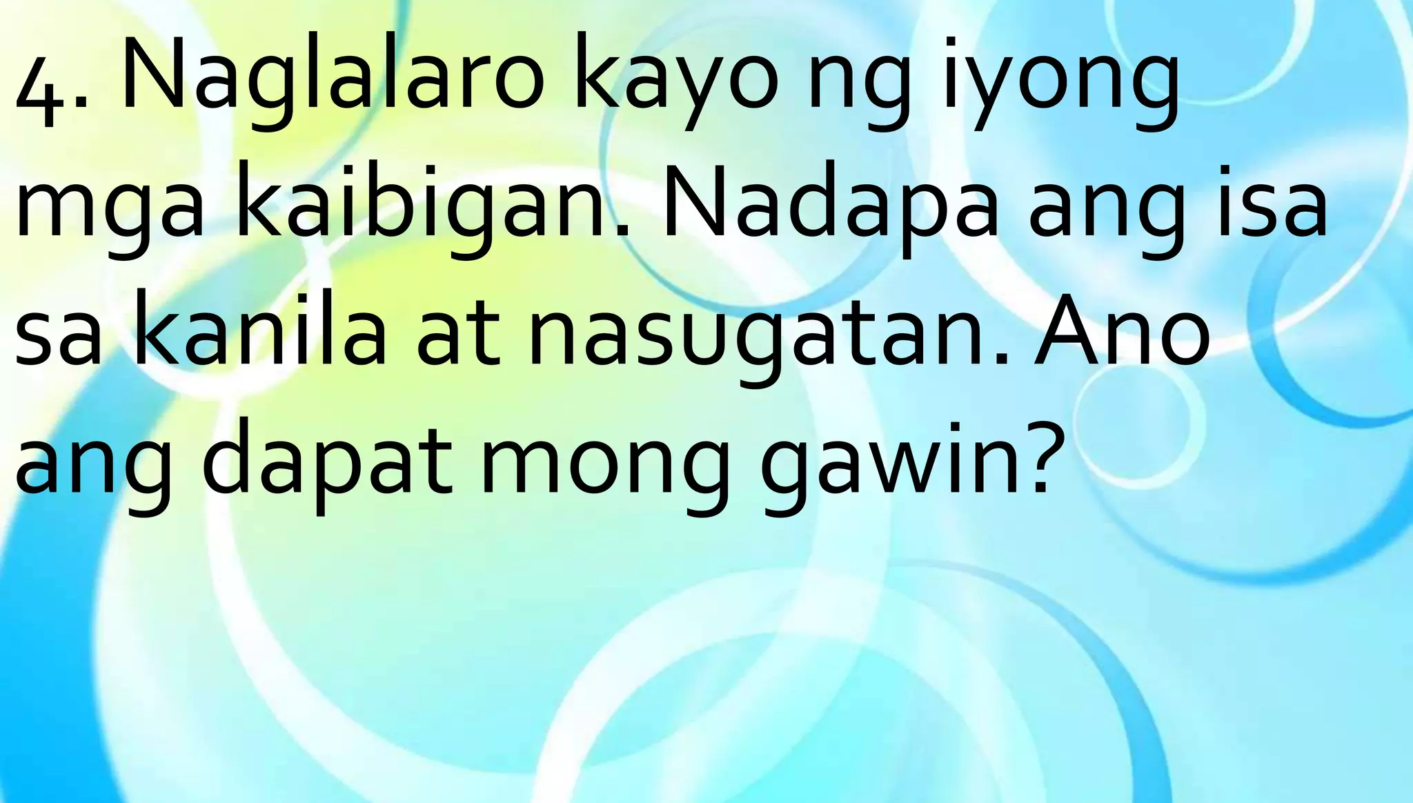 4. Naglalaro kayo ng iyong 
mga kaibigan. Nadapa ang isa 
sa kanila at nasugatan. Ano 
ang dapat mong gawin? 
 