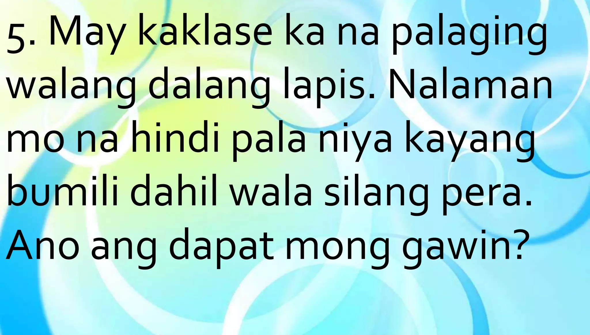 5. May kaklase ka na palaging 
walang dalang lapis. Nalaman 
mo na hindi pala niya kayang 
bumili dahil wala silang pera. 
Ano ang dapat mong gawin? 
 