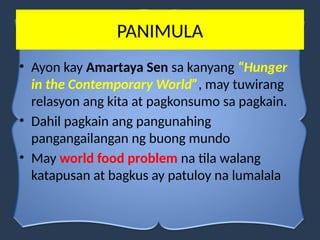 PANIMULA
• Ayon kay Amartaya Sen sa kanyang “Hunger
in the Contemporary World”, may tuwirang
relasyon ang kita at pagkonsumo sa pagkain.
• Dahil pagkain ang pangunahing
pangangailangan ng buong mundo
• May world food problem na tila walang
katapusan at bagkus ay patuloy na lumalala
 