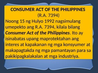 CONSUMER ACT OF THE PHILIPPINES
(R.A. 7394)
Noong 15 ng Hulyo 1992 nagsimulang
umepekto ang R.A. 7394, kilala bilang
Consumer Act of the Philippines. Ito ay
isinabatas upang maprotektahan ang
interes at kapakanan ng mga konsyumer at
makapagtakda ng mga pamantayan para sa
pakikipagkalakalan at mga industriya.
 