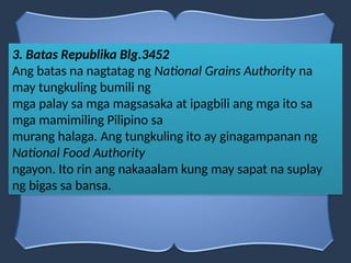 3. Batas Republika Blg.3452
Ang batas na nagtatag ng National Grains Authority na
may tungkuling bumili ng
mga palay sa mga magsasaka at ipagbili ang mga ito sa
mga mamimiling Pilipino sa
murang halaga. Ang tungkuling ito ay ginagampanan ng
National Food Authority
ngayon. Ito rin ang nakaaalam kung may sapat na suplay
ng bigas sa bansa.
 
