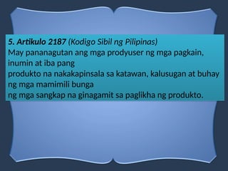 5. Artikulo 2187 (Kodigo Sibil ng Pilipinas)
May pananagutan ang mga prodyuser ng mga pagkain,
inumin at iba pang
produkto na nakakapinsala sa katawan, kalusugan at buhay
ng mga mamimili bunga
ng mga sangkap na ginagamit sa paglikha ng produkto.
 