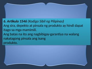6. Artikulo 1546 (Kodigo Sibil ng Pilipinas)
Ang sira, depekto at pinsala ng produkto ay hindi dapat
itago sa mga mamimili.
Ang batas na ito ang nagbibigay-garantiya na walang
nakatagong pinsala ang isang
produkto.
 