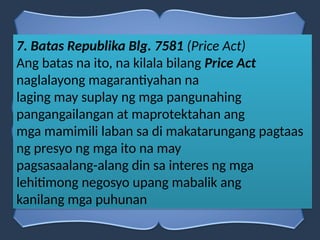 7. Batas Republika Blg. 7581 (Price Act)
Ang batas na ito, na kilala bilang Price Act
naglalayong magarantiyahan na
laging may suplay ng mga pangunahing
pangangailangan at maprotektahan ang
mga mamimili laban sa di makatarungang pagtaas
ng presyo ng mga ito na may
pagsasaalang-alang din sa interes ng mga
lehitimong negosyo upang mabalik ang
kanilang mga puhunan
 