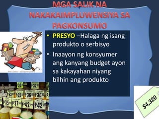 • PRESYO –Halaga ng isang
produkto o serbisyo
• Inaayon ng konsyumer
ang kanyang budget ayon
sa kakayahan niyang
bilhin ang produkto
 