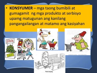 • KONSYUMER – mga taong bumibili at
gumagamit ng mga produkto at serbisyo
upamg matugunan ang kanilang
pangangailangan at matamo ang kasiyahan
 