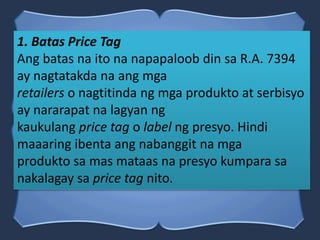1. Batas Price Tag
Ang batas na ito na napapaloob din sa R.A. 7394
ay nagtatakda na ang mga
retailers o nagtitinda ng mga produkto at serbisyo
ay nararapat na lagyan ng
kaukulang price tag o label ng presyo. Hindi
maaaring ibenta ang nabanggit na mga
produkto sa mas mataas na presyo kumpara sa
nakalagay sa price tag nito.
 