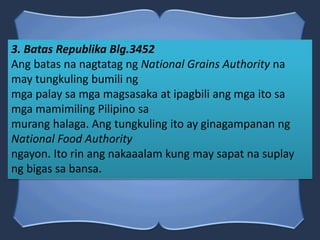 3. Batas Republika Blg.3452
Ang batas na nagtatag ng National Grains Authority na
may tungkuling bumili ng
mga palay sa mga magsasaka at ipagbili ang mga ito sa
mga mamimiling Pilipino sa
murang halaga. Ang tungkuling ito ay ginagampanan ng
National Food Authority
ngayon. Ito rin ang nakaaalam kung may sapat na suplay
ng bigas sa bansa.
 