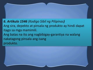6. Artikulo 1546 (Kodigo Sibil ng Pilipinas)
Ang sira, depekto at pinsala ng produkto ay hindi dapat
itago sa mga mamimili.
Ang batas na ito ang nagbibigay-garantiya na walang
nakatagong pinsala ang isang
produkto.
 