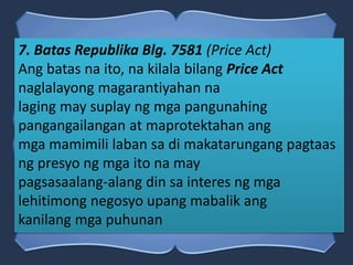 7. Batas Republika Blg. 7581 (Price Act)
Ang batas na ito, na kilala bilang Price Act
naglalayong magarantiyahan na
laging may suplay ng mga pangunahing
pangangailangan at maprotektahan ang
mga mamimili laban sa di makatarungang pagtaas
ng presyo ng mga ito na may
pagsasaalang-alang din sa interes ng mga
lehitimong negosyo upang mabalik ang
kanilang mga puhunan
 
