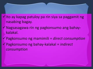 Ito ay kapag patuloy pa rin siya sa paggamit ng
nasabing bagay.
Nagsasagawa rin ng pagkonsumo ang bahay-
kalakal.
Pagkonsumo ng mamimili = direct consumption
Pagkonsumo ng bahay-kalakal = indirect
consumption
 