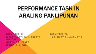 PERFORMANCE TASK IN
ARALING PANLIPUNAN
S U B M I T T E D B Y : S U B M I T T E D T O :
B L E S S T I M O T H E A Y. C U E S T A M S . M A R Y G I L L S I E J O Y D .
E C A L D R E
K R I S T I N E E . PA N E S
J E R I C O C . C I E G O
 