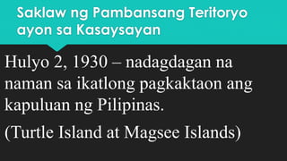 Saklaw ng Pambansang Teritoryo
ayon sa Kasaysayan
Hulyo 2, 1930 – nadagdagan na
naman sa ikatlong pagkaktaon ang
kapuluan ng Pilipinas.
(Turtle Island at Magsee Islands)
 