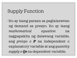 Supply Function
◦Ito ay isang paraan sa paglalarawan
ng demand sa presyo. Ito ay isang
mathematical equation na
nagpapakita ng dalawang variable,
ang presyo o P na independent o
explanatory variable at ang quantity
supply o Qs na dependent variable.
 