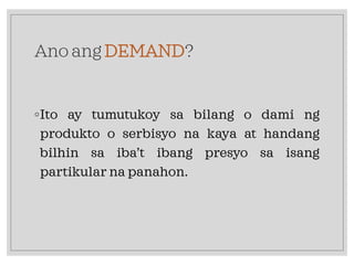 Ano ang DEMAND?
◦Ito ay tumutukoy sa bilang o dami ng
produkto o serbisyo na kaya at handang
bilhin sa iba’t ibang presyo sa isang
partikular na panahon.
 