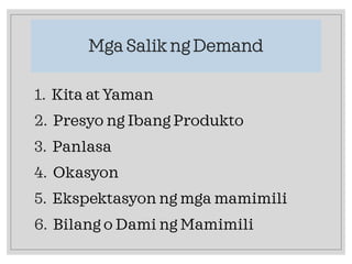 Mga Salik ng Demand
1. Kita at Yaman
2. Presyo ng Ibang Produkto
3. Panlasa
4. Okasyon
5. Ekspektasyon ng mga mamimili
6. Bilang o Dami ng Mamimili
 