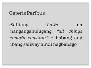 Ceteris Paribus
◦Salitang Latin na
nangangahulugang “all things
remain constant” o habang ang
ibang salik ay hindi nagbabago.
 