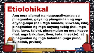 Etiolohikal
Ang mga alamat na nagpapaliwanag sa
pinagmulan, gaya ng pinagmulan ng mga
anyong-lupa (hal. Mga bundok, kuweba, isla),
pinagmulan ng mga anyong-tubig (hal. mga
ilog, lawa, talon), pinagmulan ng mga hayop
(hal. mga bakulaw, ibon, isda, insekto), at
pinagmulan ng mga halaman (mga puno,
bulaklak, prutas).
 