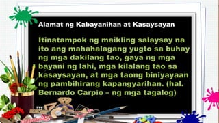 Alamat ng Kabayanihan at Kasaysayan
Itinatampok ng maikling salaysay na
ito ang mahahalagang yugto sa buhay
ng mga dakilang tao, gaya ng mga
bayani ng lahi, mga kilalang tao sa
kasaysayan, at mga taong biniyayaan
ng pambihirang kapangyarihan. (hal.
Bernardo Carpio – ng mga tagalog)
 