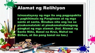 Alamat ng Relihiyon
Isinasalaysay ng mga ito ang pagpapakita
o paghihimala ng Panginoon at ng mga
santo at santa. Binubuo nito ang isa sa
pinakamalalaki at pinakamahahalagang
pangkat ng mga alamat. (hal. Alamat ng
Santo Niño, Banal na Krus, Mahal na
Birhen, at iba pang banal na tao.)
 