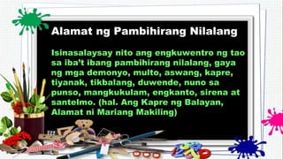 Alamat ng Pambihirang Nilalang
Isinasalaysay nito ang engkuwentro ng tao
sa iba’t ibang pambihirang nilalang, gaya
ng mga demonyo, multo, aswang, kapre,
tiyanak, tikbalang, duwende, nuno sa
punso, mangkukulam, engkanto, sirena at
santelmo. (hal. Ang Kapre ng Balayan,
Alamat ni Mariang Makiling)
 