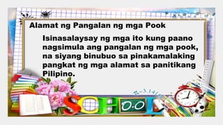 Alamat ng Pangalan ng mga Pook
Isinasalaysay ng mga ito kung paano
nagsimula ang pangalan ng mga pook,
na siyang binubuo sa pinakamalaking
pangkat ng mga alamat sa panitikang
Pilipino.
 